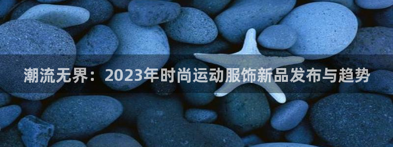 好博体育是什么：潮流无界：2023年时尚运动服饰新品发布与趋势